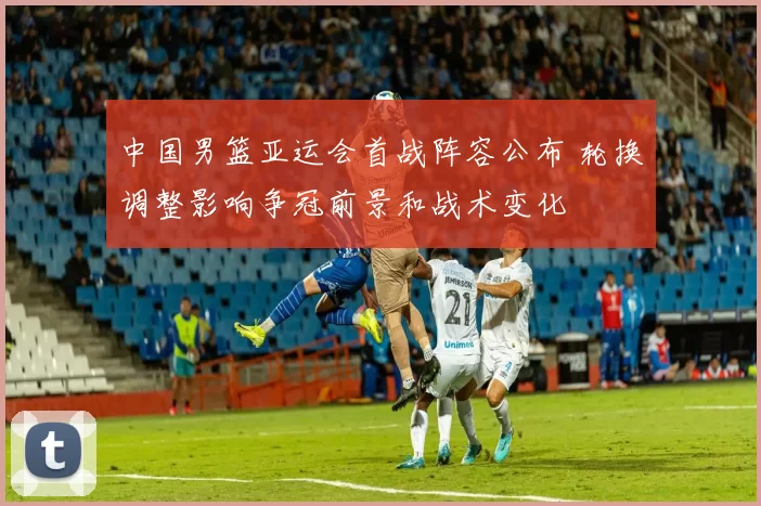 中国男篮亚运会首战阵容公布 轮换调整影响争冠前景和战术变化