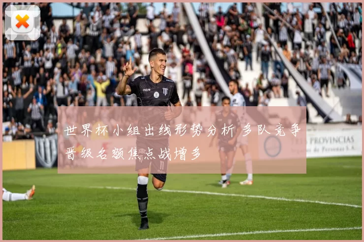 世界杯小组出线形势分析 多队竞争晋级名额焦点战增多