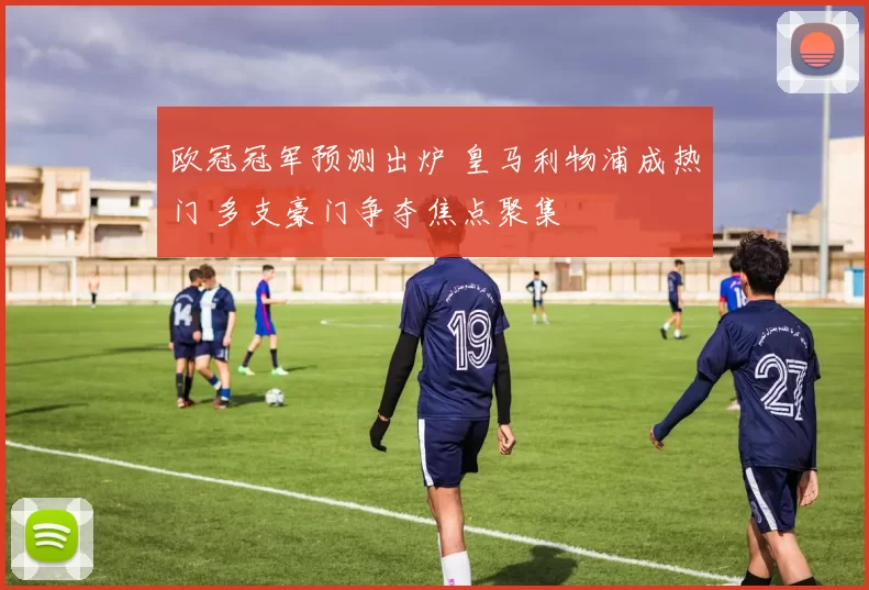 欧冠冠军预测出炉 皇马利物浦成热门 多支豪门争夺焦点聚集