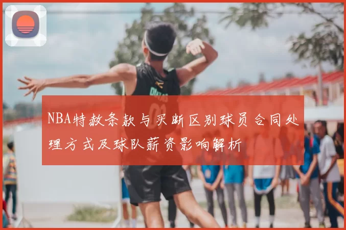 NBA特赦条款与买断区别球员合同处理方式及球队薪资影响解析