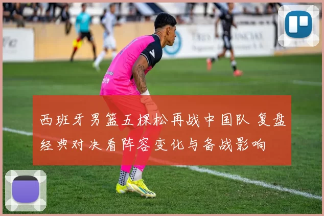 西班牙男篮五棵松再战中国队 复盘经典对决看阵容变化与备战影响