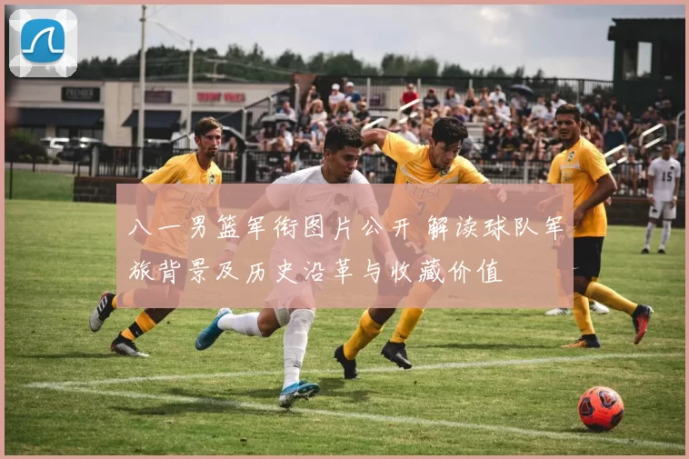 八一男篮军衔图片公开 解读球队军旅背景及历史沿革与收藏价值