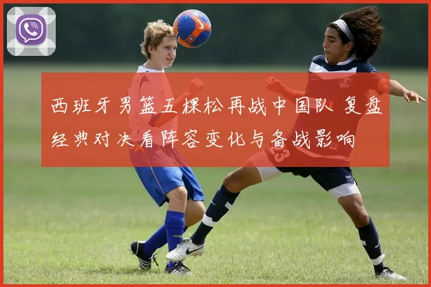 西班牙男篮五棵松再战中国队 复盘经典对决看阵容变化与备战影响