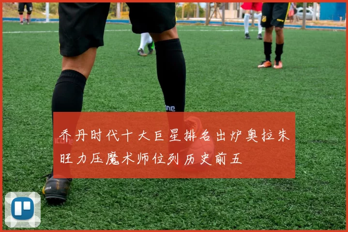 乔丹时代十大巨星排名出炉奥拉朱旺力压魔术师位列历史前五