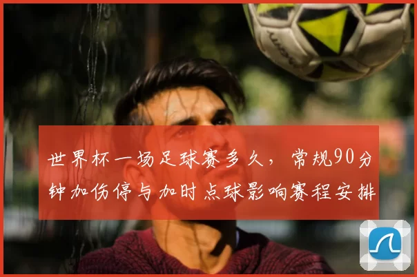 世界杯一场足球赛多久，常规90分钟加伤停与加时点球影响赛程安排