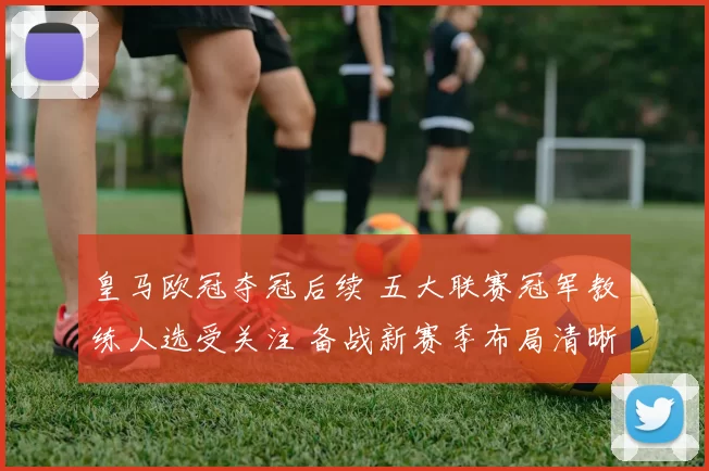 皇马欧冠夺冠后续 五大联赛冠军教练人选受关注 备战新赛季布局清晰