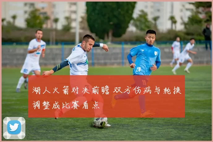 湖人火箭对决前瞻 双方伤病与轮换调整成比赛看点