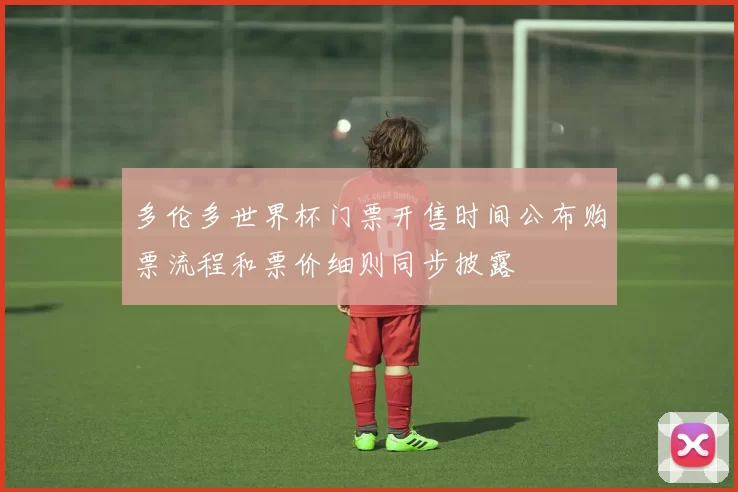 多伦多世界杯门票开售时间公布购票流程和票价细则同步披露