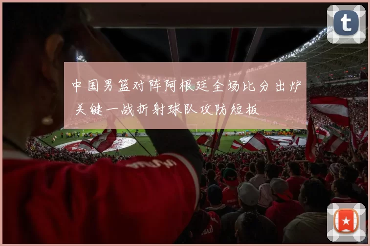 中国男篮对阵阿根廷全场比分出炉 关键一战折射球队攻防短板