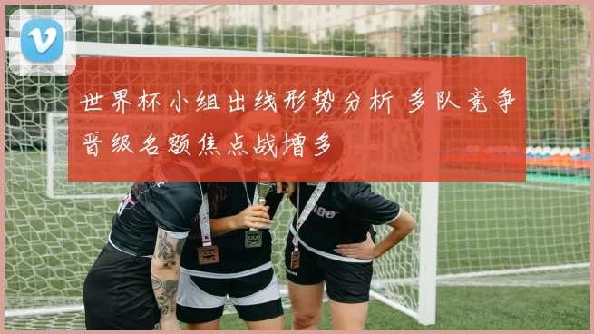 世界杯小组出线形势分析 多队竞争晋级名额焦点战增多