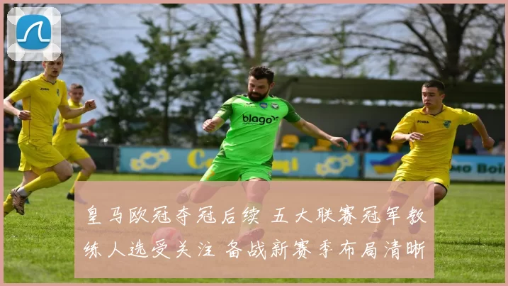 皇马欧冠夺冠后续 五大联赛冠军教练人选受关注 备战新赛季布局清晰