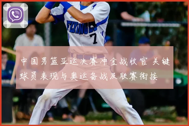 中国男篮亚运决赛冲金战收官 关键球员表现与奥运备战及联赛衔接