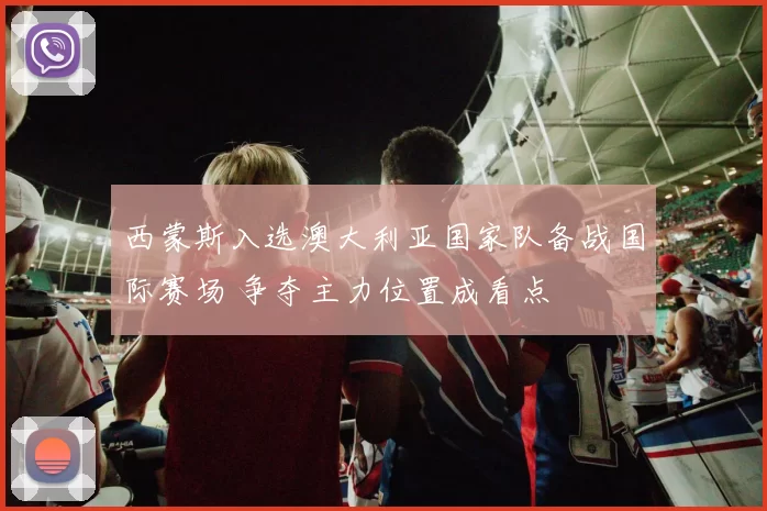 西蒙斯入选澳大利亚国家队备战国际赛场 争夺主力位置成看点