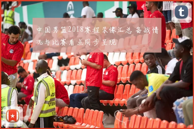 中国男篮2018赛程录像汇总 备战情况与比赛看点同步呈现