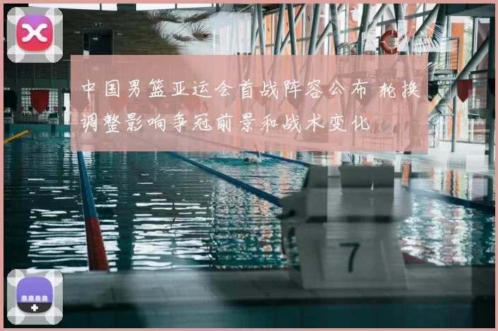 中国男篮亚运会首战阵容公布 轮换调整影响争冠前景和战术变化