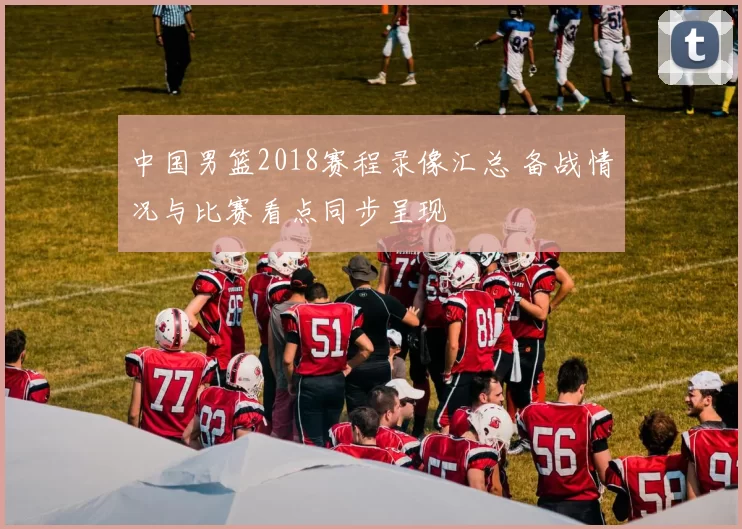 中国男篮2018赛程录像汇总 备战情况与比赛看点同步呈现