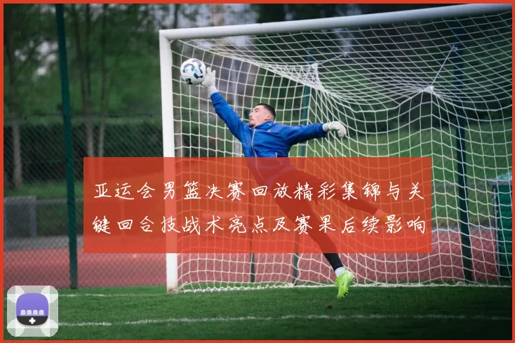 亚运会男篮决赛回放精彩集锦与关键回合技战术亮点及赛果后续影响
