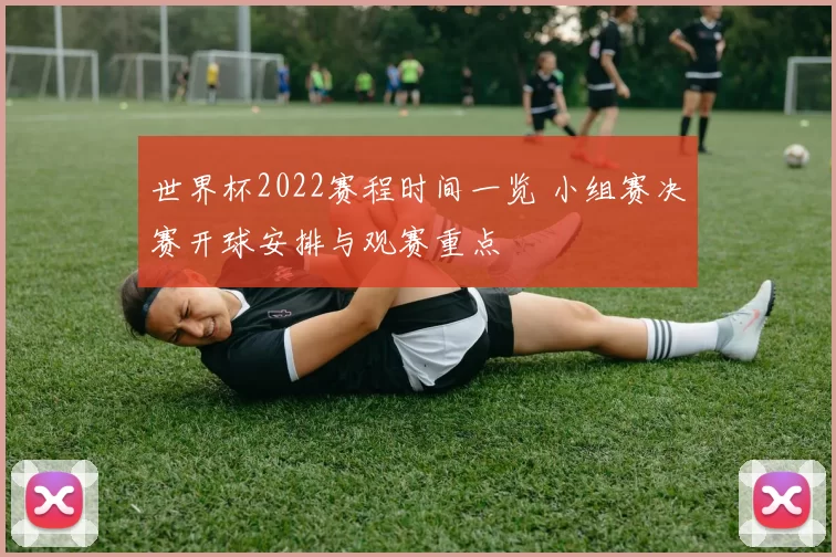 世界杯2022赛程时间一览 小组赛决赛开球安排与观赛重点