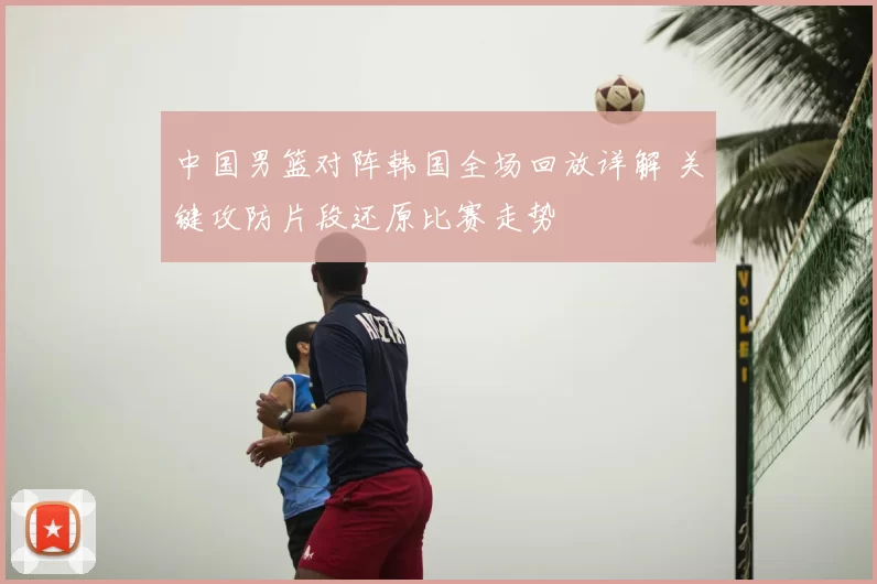 中国男篮对阵韩国全场回放详解 关键攻防片段还原比赛走势