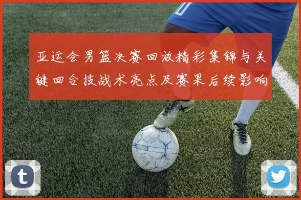 亚运会男篮决赛回放精彩集锦与关键回合技战术亮点及赛果后续影响