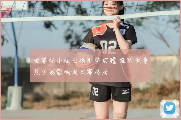 世界杯小组出线形势前瞻 强队竞争焦点战影响淘汰赛格局