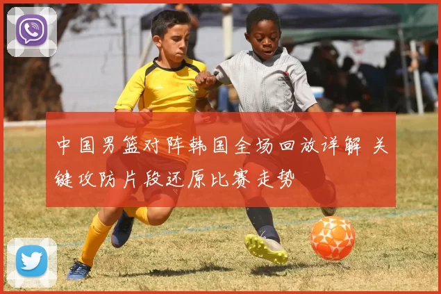中国男篮对阵韩国全场回放详解 关键攻防片段还原比赛走势
