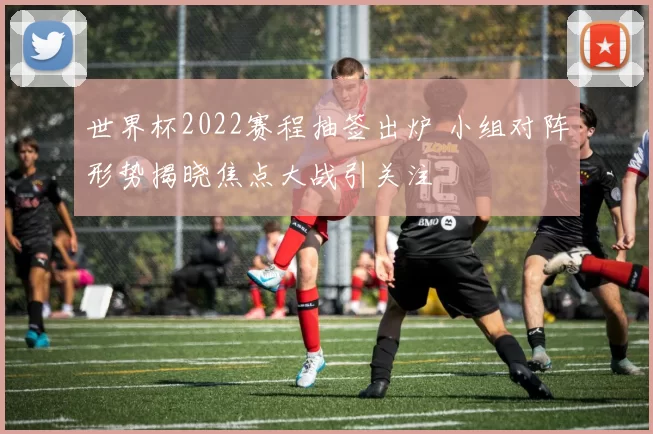 世界杯2022赛程抽签出炉 小组对阵形势揭晓焦点大战引关注