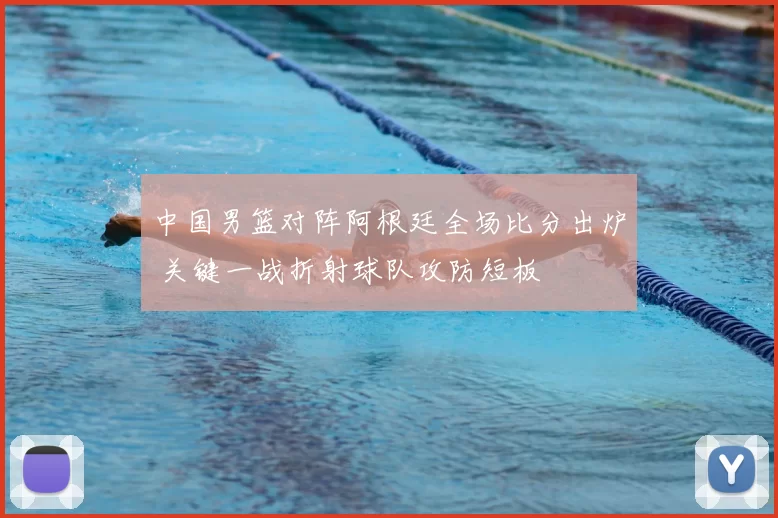 中国男篮对阵阿根廷全场比分出炉 关键一战折射球队攻防短板