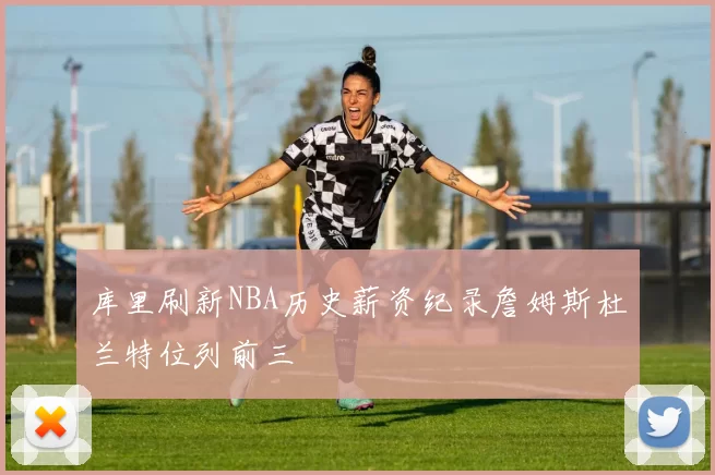 库里刷新NBA历史薪资纪录詹姆斯杜兰特位列前三