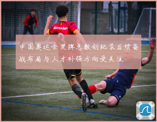 中国奥运会奖牌总数创纪录后续备战布局与人才补强方向受关注