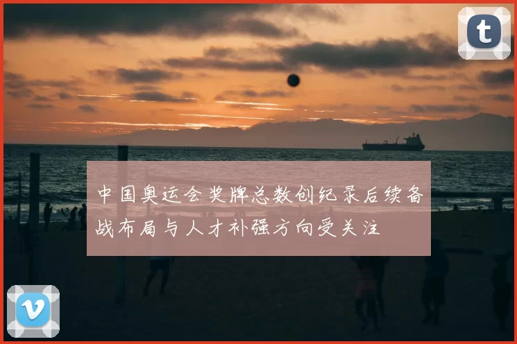 中国奥运会奖牌总数创纪录后续备战布局与人才补强方向受关注