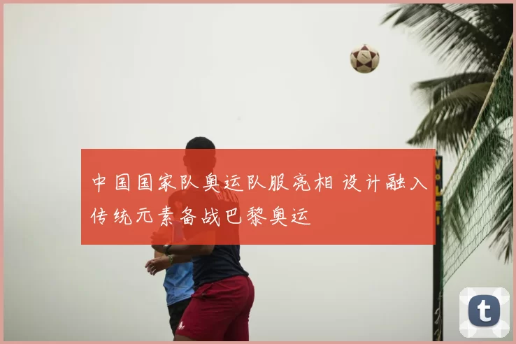 中国国家队奥运队服亮相 设计融入传统元素备战巴黎奥运