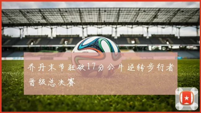 乔丹末节狂砍17分公牛逆转步行者晋级总决赛