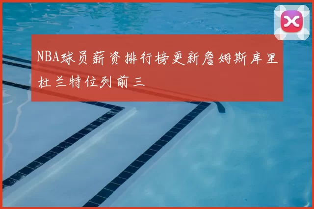 NBA球员薪资排行榜更新詹姆斯库里杜兰特位列前三