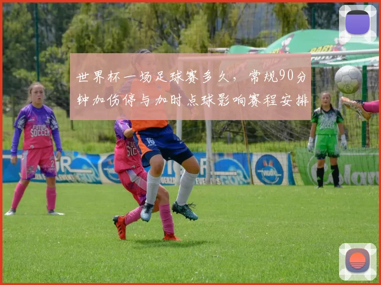 世界杯一场足球赛多久，常规90分钟加伤停与加时点球影响赛程安排