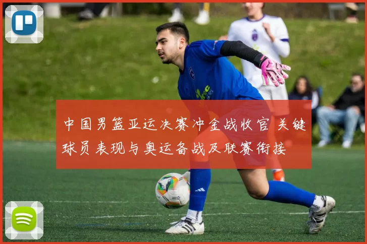 中国男篮亚运决赛冲金战收官 关键球员表现与奥运备战及联赛衔接
