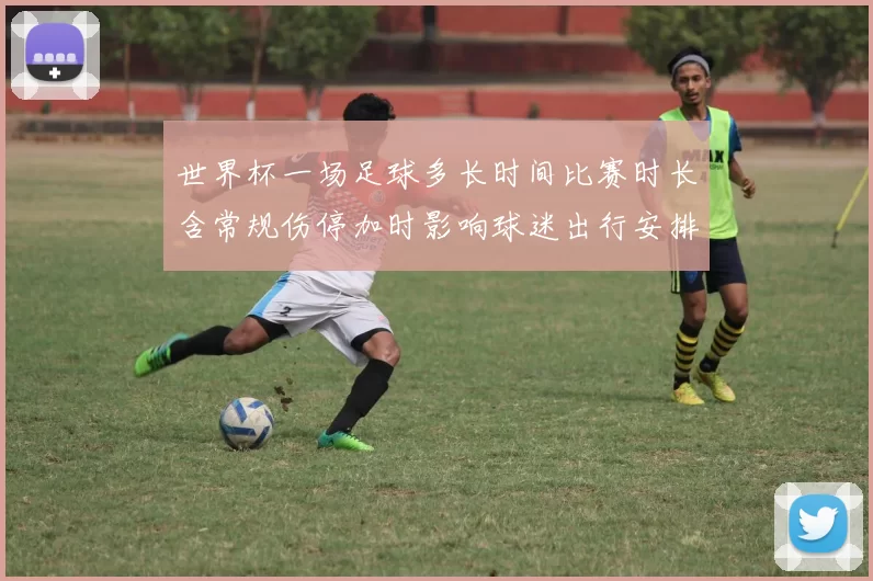 世界杯一场足球多长时间比赛时长含常规伤停加时影响球迷出行安排