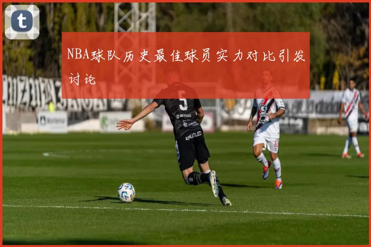 NBA球队历史最佳球员实力对比引发讨论