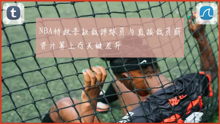 NBA特赦条款裁掉球员与直接裁员薪资计算上存关键差异