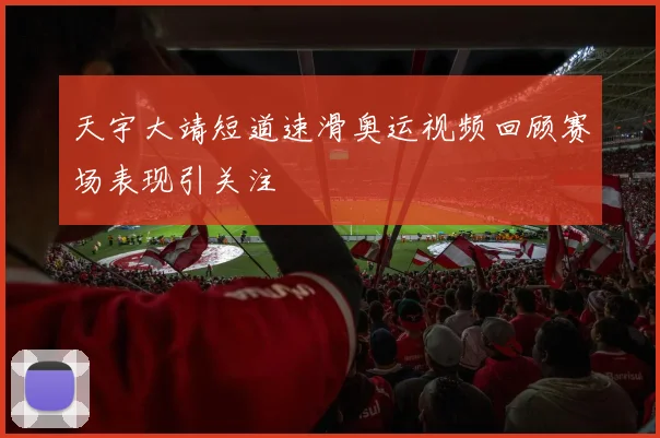 天宇大靖短道速滑奥运视频回顾赛场表现引关注
