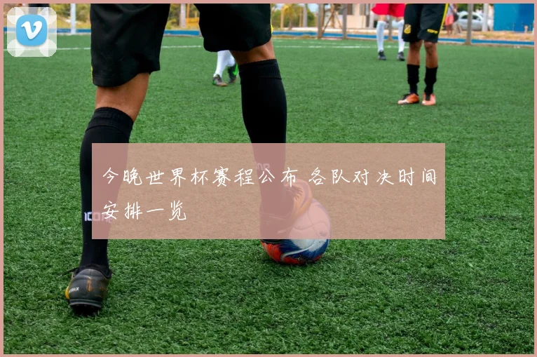 今晚世界杯赛程公布 各队对决时间安排一览