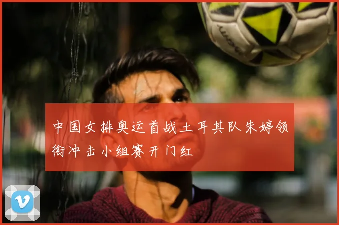 中国女排奥运首战土耳其队朱婷领衔冲击小组赛开门红