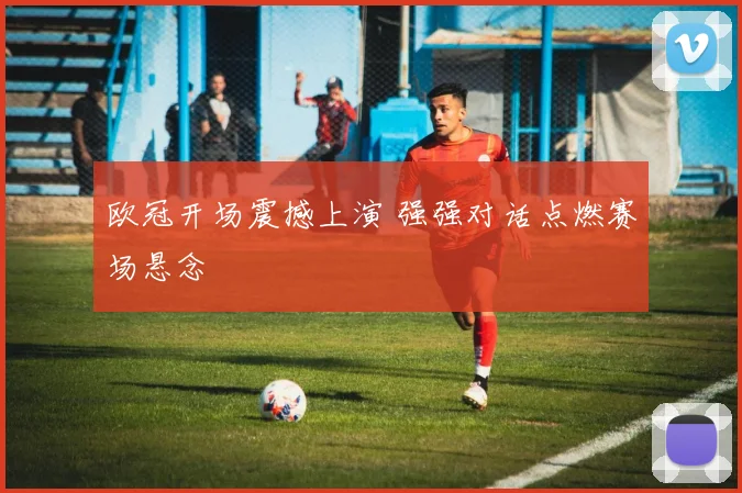 欧冠开场震撼上演 强强对话点燃赛场悬念