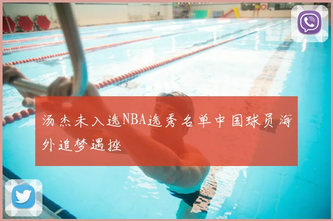 汤杰未入选NBA选秀名单中国球员海外追梦遇挫