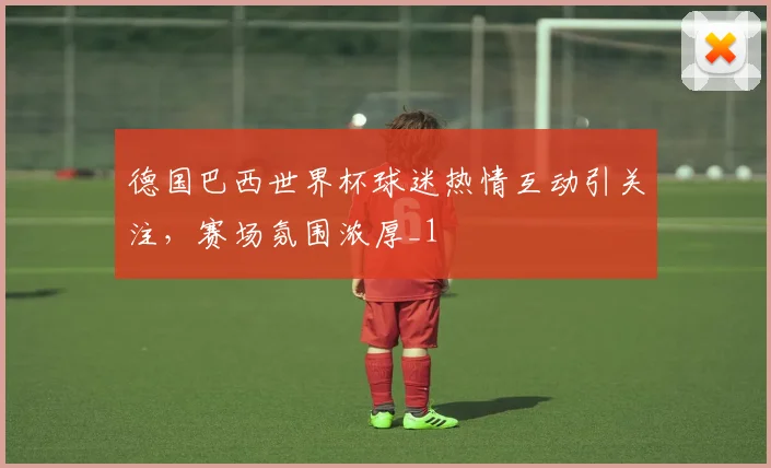 德国巴西世界杯球迷热情互动引关注,赛场氛围浓厚_1