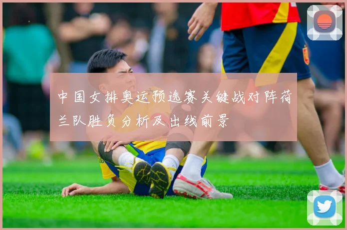 中国女排奥运预选赛关键战对阵荷兰队胜负分析及出线前景